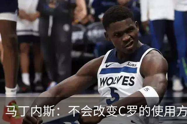 马丁内斯：不会改变C罗的使用方式，需要进球就要让他留在场上